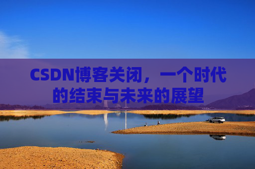 CSDN博客关闭，一个时代的结束与未来的展望